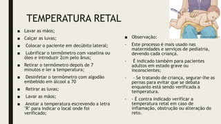 TEMPERATURA RETAL
■ Lavar as mãos;
■ Calçar as luvas;
■ Colocar o paciente em decúbito lateral;
■ Lubrificar o termômetro com vaselina ou
óleo e introduzir 2cm pelo ânus;
■ Retirar o termômetro depois de 7
minutos e ler a temperatura;
■ Desinfetar o termômetro com algodão
embebido em álcool a 70
■ Retirar as luvas;
■ Lavar as mãos;
■ Anotar a temperatura escrevendo a letra
"R" para indicar o local onde foi
verificado;
■ Observação:
- Este processo é mais usado nas
maternidades e serviços de pediatria,
devendo cada criança.
- É indicado também para pacientes
adultos em estado grave ou
inconscientes;
- - Se tratando de criança, segurar-lhe as
pernas para evitar que se debata
enquanto está sendo verificada a
temperatura.
- - É contra indicado verificar a
temperatura retal em caso de
inflamação, obstrução ou alteração do
reto.
 