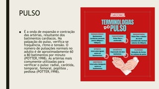 PULSO
■ É a onda de expansão e contração
das artérias, resultante dos
batimentos cardíacos. Na
palpação do pulso, verifica-se
frequência, ritmo e tensão. O
número de pulsações normais no
adulto é de aproximadamente 60
a 80 batimentos por minuto
(POTTER,1998). As artérias mais
comumente utilizadas para
verificar o pulso: radial, carótida,
temporal, femoral, poplítea ,
pediosa (POTTER,1998).
 