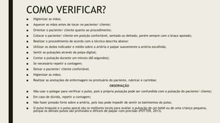 COMO VERIFICAR?
■ Higienizar as mãos;
■ Aquecer as mãos antes de tocar no paciente/ cliente;
■ Orientar o paciente/ cliente quanto ao procedimento;
■ Colocar o paciente/ cliente em posição confortável, sentado ou deitado, porém sempre com o braço apoiado;
■ Realizar o procedimento de acordo com a técnica descrita abaixo:
■ Utilizar os dedos indicador e médio sobre a artéria e palpar suavemente a artéria escolhida;
■ Sentir as pulsações através da polpa digital;
■ Contar a pulsação durante um minuto (60 segundos);
■ Se necessário repetir a contagem;
■ Deixar o paciente/ cliente confortável.
■ Higienizar as mãos;
■ Realizar as anotações de enfermagem no prontuário do paciente, rubricar e carimbar.
OBSERVAÇÃO
■ Não usar o polegar para verificar o pulso, pois a própria pulsação pode ser confundida com a pulsação do paciente/ cliente;
■ Em caso de dúvida, repetir a contagem;
■ Não fazer pressão forte sobre a artéria, pois isso pode impedir de sentir os batimentos do pulso.
■ O pulso braquial e o pulso apical são os melhores locais para avaliar a pulsação de um bebê ou de uma criança pequena,
porque os demais pulsos são profundos e difíceis de palpar com precisão (POTTER, 2013).
 