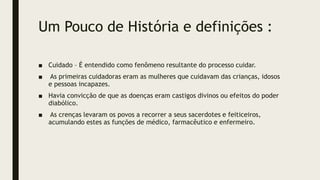 Um Pouco de História e definições :
■ Cuidado – É entendido como fenômeno resultante do processo cuidar.
■ As primeiras cuidadoras eram as mulheres que cuidavam das crianças, idosos
e pessoas incapazes.
■ Havia convicção de que as doenças eram castigos divinos ou efeitos do poder
diabólico.
■ As crenças levaram os povos a recorrer a seus sacerdotes e feiticeiros,
acumulando estes as funções de médico, farmacêutico e enfermeiro.
 