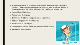 ■ A higiene refere-se às práticas que promovem a saúde através da limpeza
pessoal. É incentivada atividades como o banho, a escovação de dentes, a
limpeza dos pés e das mãos, a lavagem dos cabelos e o pentear -se.
■ Necessidades Higiênicas:
■ Restauração da limpeza;
■ Eliminação de odores desagradáveis do organismo;
■ Redução do potencial de infecções;
■ Estimulação da circulação;
■ Oferecimento de uma sensação refrescante e relaxante;
■ Melhora da auto-imagem;
 