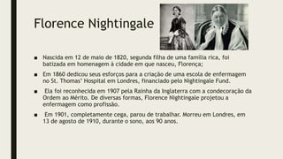 Florence Nightingale
■ Nascida em 12 de maio de 1820, segunda filha de uma família rica, foi
batizada em homenagem à cidade em que nasceu, Florença;
■ Em 1860 dedicou seus esforços para a criação de uma escola de enfermagem
no St. Thomas’ Hospital em Londres, financiado pelo Nightingale Fund.
■ Ela foi reconhecida em 1907 pela Rainha da Inglaterra com a condecoração da
Ordem ao Mérito. De diversas formas, Florence Nightingale projetou a
enfermagem como profissão.
■ Em 1901, completamente cega, parou de trabalhar. Morreu em Londres, em
13 de agosto de 1910, durante o sono, aos 90 anos.
 