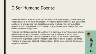 O Ser Humano Doente
Antes de abordar a parte técnica da assistência de enfermagem, salientamos que
o ser humano é o objetivo do cuidado. Precisamos sempre lembrar que o paciente
ou cliente é uma pessoa com passado, presente e futuro. Tem personalidade
própria, medos, angústias e preocupações e pelo fato de estar doente fica mais
emocionalmente fragilizado.
Todos os membros da equipe de saúde devem estimular a participação do cliente
ou paciente no seu tratamento e zelar para que a assistência seja o mais
individualizada possível. Ouvir e observar é essencial para uma comunicação
efetiva com as pessoas. Além do respeito aos direitos éticos e legais, devemos
valorizar a pessoa que está sob nosso cuidado, dando-lhe o máximo de atenção,
respeito e carinho.
 
