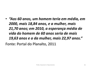 • “Aos 60 anos, um homem teria em média, em
2000, mais 18,84 anos, e a mulher, mais
21,70 anos; em 2010, a esperança média de
vida do homem de 60 anos seria de mais
19,63 anos e a da mulher, mais 22,97 anos.”
Fonte: Portal do Planalto, 2011
Profa. Karynne A. Nascimento 16
 