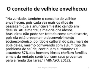 O conceito de velhice envelheceu
“Na verdade, também o conceito de velhice
envelheceu, pois cada vez mais os ritos de
passagem que a anunciavam estão caindo em
desuso. Atualmente, a maioria dos idosos
brasileiros não pode ser tratada como um descarte,
pois ela está presente no desenvolvimento
socioeconômico, político e cultural do país: mais de
85% deles, mesmo convivendo com algum tipo de
problema de saúde, continuam autônomos e
atuantes; 87% dos homens idosos chefiam famílias
e mais da metade contribui com seus proventos
para a renda dos lares.” (MINAYO, 2012).
Profa. Karynne A. Nascimento 18
 