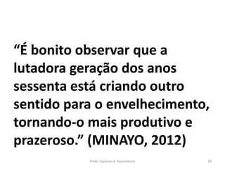 “É bonito observar que a
lutadora geração dos anos
sessenta está criando outro
sentido para o envelhecimento,
tornando-o mais produtivo e
prazeroso.” (MINAYO, 2012)
Profa. Karynne A. Nascimento 19
 