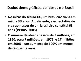 Dados demográficos de idosos no Brasil
• No início do século XX, um brasileiro vivia em
média 33 anos. Atualmente, a expectativa de
vida ao nascer de um brasileiro constitui 68
anos (VERAS, 2003).
• O número de idosos passou de 3 milhões, em
1960, para 7 milhões, em 1975, e 17 milhões
em 2006 – um aumento de 600% em menos
de cinquenta anos.
Profa. Karynne A. Nascimento 2
 