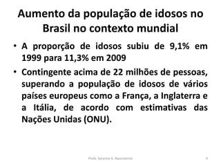 Aumento da população de idosos no
Brasil no contexto mundial
• A proporção de idosos subiu de 9,1% em
1999 para 11,3% em 2009
• Contingente acima de 22 milhões de pessoas,
superando a população de idosos de vários
países europeus como a França, a Inglaterra e
a Itália, de acordo com estimativas das
Nações Unidas (ONU).
Profa. Karynne A. Nascimento 4
 
