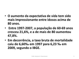 • O aumento da expectativa de vida tem sido
mais impressionante entre idosos acima de
80 anos.
• Entre 1997-2007, a população de 60-69 anos
cresceu 21,6%, e a de mais de 80 aumentou
47,8%.
• Em decorrência, a taxa bruta de mortalidade
caiu de 6,60‰ em 1997 para 6,23 ‰ em
2009, segundo o IBGE.
Profa. Karynne A. Nascimento 5
 