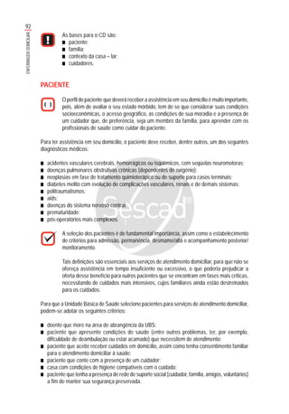 92
ENFERMAGEMDOMICILIAR
As bases para o CD são:
■■■■■ paciente;
■■■■■ família;
■■■■■ contexto da casa – lar;
■■■■■ cuidadores.
PACIENTE
O perfil do paciente que deverá receber a assistência em seu domicílio é muito importante,
pois, além de avaliar o seu estado mórbido, tem de se que considerar suas condições
socioeconômicas, o acesso geográfico, as condições de sua moradia e a presença de
um cuidador que, de preferência, seja um membro da família, para aprender com os
profissionais de saúde como cuidar do paciente.
Para ter assistência em seu domicílio, o paciente deve receber, dentre outros, um dos seguintes
diagnósticos médicos:
■■■■■ acidentes vasculares cerebrais, hemorrágicos ou isquêmicos, com seqüelas neuromotoras;
■■■■■ doenças pulmonares obstrutivas crônicas (dependentes de oxigênio);
■■■■■ neoplasias em fase de tratamento quimioterápico ou de suporte para casos terminais;
■■■■■ diabetes melito com evolução de complicações vasculares, renais e de demais sistemas;
■■■■■ politraumatismos;
■■■■■ aids;
■■■■■ doenças do sistema nervoso central;
■■■■■ prematuridade;
■■■■■ pós-operatórios mais complexos.
A seleção dos pacientes é de fundamental importância, assim como o estabelecimento
de critérios para admissão, permanência, desmame/alta e acompanhamento posterior/
monitoramento.
Tais definições são essenciais aos serviços de atendimento domiciliar, para que não se
ofereça assistência em tempo insuficiente ou excessivo, o que poderia prejudicar a
oferta desse benefício para outros pacientes que se encontram em fases mais críticas,
necessitando de cuidados mais intensivos, cujos familiares ainda estão destreinados
para os cuidados.
Para que a Unidade Básica de Saúde selecione pacientes para serviços de atendimento domiciliar,
podem-se adotar os seguintes critérios:
■■■■■ doente que more na área de abrangência da UBS;
■■■■■ paciente que apresente condições de saúde (entre outros problemas, ter, por exemplo,
dificuldade de deambulação ou estar acamado) que necessitem de atendimento;
■■■■■ paciente que aceite receber cuidados em domicílio, assim como tenha consentimento familiar
para o atendimento domiciliar à saúde;
■■■■■ paciente que conte com a presença de um cuidador;
■■■■■ casa com condições de higiene compatíveis com o cuidado;
■■■■■ paciente que tenha a presença de rede de suporte social (cuidador, família, amigos, voluntários)
a fim de manter sua segurança preservada.
 