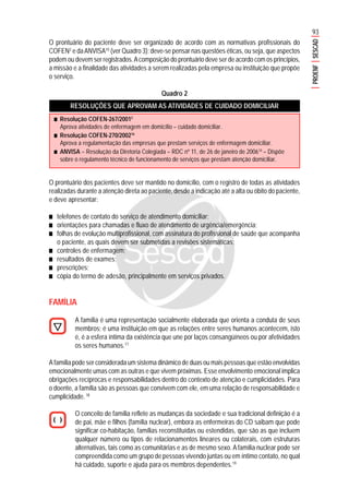 93
PROENFSESCAD
O prontuário do paciente deve ser organizado de acordo com as normativas profissionais do
COFEN2
e daANVISA10
(ver Quadro 3); deve-se pensar nas questões éticas, ou seja, que aspectos
podem ou devem ser registrados.Acomposição do prontuário deve ser de acordo com os princípios,
a missão e a finalidade das atividades a serem realizadas pela empresa ou instituição que propõe
o serviço.
Quadro 2
RESOLUÇÕES QUE APROVAM AS ATIVIDADES DE CUIDADO DOMICILIAR
O prontuário dos pacientes deve ser mantido no domicílio, com o registro de todas as atividades
realizadas durante a atenção direta ao paciente, desde a indicação até a alta ou óbito do paciente,
e deve apresentar:
■■■■■ telefones de contato do serviço de atendimento domiciliar;
■■■■■ orientações para chamadas e fluxo de atendimento de urgência/emergência;
■■■■■ folhas de evolução multiprofissional, com assinatura do profissional de saúde que acompanha
o paciente, as quais devem ser submetidas a revisões sistemáticas;
■■■■■ controles de enfermagem;
■■■■■ resultados de exames;
■■■■■ prescrições;
■■■■■ cópia do termo de adesão, principalmente em serviços privados.
FAMÍLIA
A família é uma representação socialmente elaborada que orienta a conduta de seus
membros; é uma instituição em que as relações entre seres humanos acontecem, isto
é, é a esfera íntima da existência que une por laços consangüíneos ou por afetividades
os seres humanos.17
A família pode ser considerada um sistema dinâmico de duas ou mais pessoas que estão envolvidas
emocionalmente umas com as outras e que vivem próximas. Esse envolvimento emocional implica
obrigações recíprocas e responsabilidades dentro do contexto de atenção e cumplicidades. Para
o doente, a família são as pessoas que convivem com ele, em uma relação de responsabilidade e
cumplicidade.18
O conceito de família reflete as mudanças da sociedade e sua tradicional definição é a
de pai, mãe e filhos (família nuclear), embora as enfermeiras do CD saibam que pode
significar co-habitação, famílias reconstituídas ou estendidas, que são as que incluem
qualquer número ou tipos de relacionamentos lineares ou colaterais, com estruturas
alternativas, tais como as comunitárias e as de mesmo sexo. A família nuclear pode ser
compreendida como um grupo de pessoas vivendo juntas ou em íntimo contato, no qual
há cuidado, suporte e ajuda para os membros dependentes.19
■■■■■ Resolução COFEN-267/20012
Aprova atividades de enfermagem em domicílio – cuidado domiciliar.
■■■■■ Resolução COFEN-270/200216
Aprova a regulamentação das empresas que prestam serviços de enfermagem domiciliar.
■■■■■ ANVISA – Resolução da Diretoria Colegiada – RDC nº 11, de 26 de janeiro de 200610
– Dispõe
sobre o regulamento técnico de funcionamento de serviços que prestam atenção domiciliar.
 