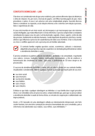 95
PROENFSESCAD
CONTEXTO DOMICILIAR – LAR
O lar deve ser considerado mais do que uma residência, pois existem diferentes tipos de dinâmicas
e clima de relações; há, por vezes, inversão de papéis, com filhos fazendo papéis de pais, mães
provedoras e outros. A casa é um universo com uma complexidade própria, havendo diversos
fatores a considerar: os espaciais, os de relações internas a ele e externas com relação a pessoas,
fatos e experiências de vida.
A casa está inserida em um meio social, um microespaço e um macroespaço que são sistemas
sociais interligados, que muito influenciam o CD da enfermeira. É preciso compreender a verdadeira
constituição do espaço casa, lar, pois é um local privado, sagrado, é base, suporte, centro da vida
das pessoas, fundamento na vida dos humanos, sendo importante do ponto de vista físico, mental,
afetivo e que influencia o processo de saúde/doença de todos seus membros. O lar é o local onde
as crises e conflitos aparecem com a presença de um familiar adoentado.
O contexto familiar engloba questões sociais, econômicas, culturais e relacionais,
adquirindo uma perspectiva especial, a qual deve ser atentada pelo profissional ao realizar
o atendimento domiciliar à saúde.
É preciso considerar os padrões culturais do indivíduo, da família e da comunidade, respeitando
seus valores, crenças, tradições, hábitos, sentimentos, necessidades, a fim de enaltecer a
humanização dos envolvidos no cuidar; para isso, o profissional de CD deve despir-se de
preconceitos.
O sucesso do atendimento domiciliar à saúde está em olhar o cliente em seu contexto familiar,
visualizando e considerando, além de qualquer aspecto ou situação que façam parte de seu viver:
■■■■■ seu meio social;
■■■■■ suas inserções;
■■■■■ seu local de moradia;
■■■■■ seus hábitos;
■■■■■ suas crenças;
■■■■■ suas relações.
Enfatiza-se que toda e qualquer abordagem ao indivíduo e à sua família deve seguir preceitos
éticos e ser entendida como um processo único, compreendendo que, para que se possa realizar
o atendimento domiciliar à saúde de forma efetiva, os vínculos de cooperação e solidariedade são
imprescindíveis.
Assim, o CD, baseado em uma abordagem voltada ao relacionamento interpessoal, com forte
caráter humano, tem uma forte conotação de atenção à humanidade dos seres envolvidos, pois a
enfermeira está adentrando seus redutos, seus ninhos, suas intimidades.12
 