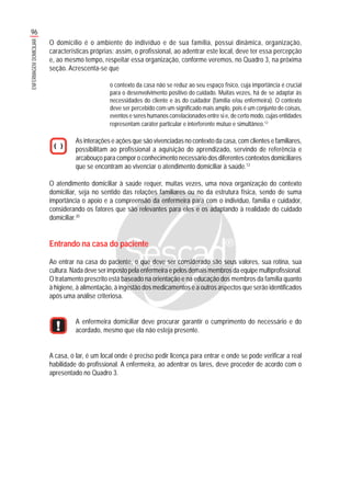 96
ENFERMAGEMDOMICILIAR
O domicílio é o ambiente do indivíduo e de sua família, possui dinâmica, organização,
características próprias; assim, o profissional, ao adentrar este local, deve ter essa percepção
e, ao mesmo tempo, respeitar essa organização, conforme veremos, no Quadro 3, na próxima
seção. Acrescenta-se que
o contexto da casa não se reduz ao seu espaço físico, cuja importância é crucial
para o desenvolvimento positivo do cuidado. Muitas vezes, há de se adaptar às
necessidades do cliente e às do cuidador (família e/ou enfermeira). O contexto
deve ser percebido com um significado mais amplo, pois é um conjunto de coisas,
eventos e seres humanos correlacionados entre si e, de certo modo, cujas entidades
representam caráter particular e interferente mútuo e simultâneo.12
As interações e ações que são vivenciadas no contexto da casa, com clientes e familiares,
possibilitam ao profissional a aquisição do aprendizado, servindo de referência e
arcabouço para compor o conhecimento necessário dos diferentes contextos domiciliares
que se encontram ao vivenciar o atendimento domiciliar à saúde.12
O atendimento domiciliar à saúde requer, muitas vezes, uma nova organização do contexto
domiciliar, seja no sentido das relações familiares ou no da estrutura física, sendo de suma
importância o apoio e a compreensão da enfermeira para com o indivíduo, família e cuidador,
considerando os fatores que são relevantes para eles e os adaptando à realidade do cuidado
domiciliar.20
Entrando na casa do paciente
Ao entrar na casa do paciente, o que deve ser considerado são seus valores, sua rotina, sua
cultura. Nada deve ser imposto pela enfermeira e pelos demais membros da equipe multiprofissional.
O tratamento prescrito está baseado na orientação e na educação dos membros da família quanto
à higiene, à alimentação, à ingestão dos medicamentos e a outros aspectos que serão identificados
após uma análise criteriosa.
A enfermeira domiciliar deve procurar garantir o cumprimento do necessário e do
acordado, mesmo que ela não esteja presente.
A casa, o lar, é um local onde é preciso pedir licença para entrar e onde se pode verificar a real
habilidade do profissional. A enfermeira, ao adentrar os lares, deve proceder de acordo com o
apresentado no Quadro 3.
 