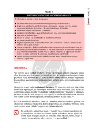 97
PROENFSESCAD
Quadro 3
ENFERMAGEM DOMICILIAR: ADENTRANDO OS LARES
CUIDADORES
Para ocorrer o CD na realidade brasileira, é preciso a presença do cuidador, porque uma parcela
ínfima da população pode arcar com os custos financeiros de cuidados de enfermagem privados
que, muitas vezes, devem ser de 12 a 24 horas por dia, durante semanas, meses e até por anos,
dependendo do quadro clínico do familiar adoentado; portanto, sem a presença do cuidador, não
há o CD.
Há um grave erro em excluir cuidadores informais do CD, o que representa uma visão política
limitada das organizações de enfermagem. Mesmo nos países mais ricos, cerca de 90% da
assistência de cuidado domiciliar é realizada por cuidadores informais.21
O cuidador “é todo aquele
que vivencia o ato de cuidar e expressa essa experiência em diferentes momentos e situações;
pode realizar-se com diferentes pessoas, em ocasiões distintas de suas vidas”.20,22
No CD ou atendimento domiciliar à saúde, os cuidadores podem ser familiares, pessoas com
relações não contratuais, mas de afeto, de grau de parentesco, de amizade ou vizinhança com o
cliente que está sendo cuidado12
ou podem ser cuidadores formais.
De acordo com o Ministério da Saúde,2,4
“cuidador é a pessoa que mais diretamente
presta cuidados, de maneira contínua e regular, podendo ou não ser alguém da
família. Suas atribuições devem ser pactuadas entre indivíduo, família, equipe e
cuidador, democratizando saberes, poderes e responsabilidades”.
A enfermeira, ao adentrar os lares, deve procurar:
■■■■■ perceber o clima da casa e as relações entre as pessoas que estão nesta casa;
■■■■■ despir-se de autoritarismo quando for ensinar e, com cautela e genuíno interesse, procurar
compreender a dinâmica das relações e da experiência do viver das famílias;
■■■■■ trabalhar em conjunto com familiares e cuidadores;
■■■■■ criar ponte entre a família e o grupo profissional, assim como com redes sociais de apoio;
■■■■■ levar proteção, tentando ajudar;
■■■■■ oferecer os serviços e as possibilidades de atendimento domiciliar;
■■■■■ perceber a realidade do paciente;
■■■■■ despir-se de preconceitos, ter autoconhecimento sobre seus valores e crenças e respeitar os dos
familiares com os quais interage;
■■■■■ mostrar-se disponível e dedicado aos familiares e pacientes e demonstrar que tem apreço por eles;
■■■■■ perceber que ocorrem mudanças no mundo, na vida e nas experiências da profissional enfermeira
ao se relacionar com a família, havendo troca de saberes, pensares e de experiências; isso não
interfere na prática profissional da enfermeira, mas a torna uma expert no CD;
■■■■■ considerar que o ponto-chave é que o ambiente domiciliar pertence ao paciente e aos seus
familiares – significantes.
 