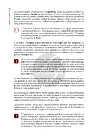 98
ENFERMAGEMDOMICILIAR
Os cuidadores podem ser considerados como primários, ou seja, os cuidadores familiares. Há
também os cuidadores formais, que são profissionais de qualquer instituição ou autônomos. Na
realidade brasileira, há também cuidadores formais que não podem ser considerados profissionais
de saúde, mas que têm assumido a atividade de cuidado a pacientes idosos ou não e que, por
isso, recebem remuneração; isso tem trazido inúmeros problemas éticos e legais de exercício da
profissão de enfermagem.
O cuidador “é o grande depositário das orientações da equipe de profissionais
responsável pelo doente”, é o indivíduo que assume o cuidado do familiar adoentado e
representa o elo entre doente, família e equipe de profissionais de saúde.10,18
O cuidador,
principalmente o familiar, é o braço direito da enfermeira, mas, ao mesmo tempo, também
é seu “calcanhar de Aquiles”.
O CD implica realizações de procedimentos dos mais simples aos mais complexos, e a
enfermeira, ao ensinar os familiares cuidadores, formais ou não, procura capacitá-los para realizar
os cuidados necessários à sobrevivência e à qualidade de vida do paciente. Muitas vezes, são
ensinados procedimentos complexos, como passagens de cateteres, de aspiração de
traqueostomias, entre outros que, se não forem bem ensinados, poderão trazer conseqüências
graves à vida do paciente.
Se os cuidadores treinados não tiverem supervisão ou fiscalização dessa atividade,
podem incorrer em imperícia, negligência e imprudência – elementos subjetivos de culpa
profissional – estando, portanto, sujeitos até a penas judiciais. Às vezes, a supervisão
ou fiscalização dessa atividade ultrapassa a capacidade de trabalho da enfermeira (por
ser prestadora autônoma do serviço, por contrato específico por empresas privadas,
por ser de instituição pública que não comporta este acompanhamento por inexistência
deste programa).
Um bom treinamento é essencial ao cuidador, mas, para assegurar que este trabalho seja eficaz
e de qualidade, a equipe que o treinou deve supervisioná-lo rotineiramente; pela evolução do
estado do paciente, é possível verificar a efetividade do cuidado realizado.Além disso, destaca-se
que não é descartada a possibilidade de os profissionais de enfermagem estarem envolvidos
diretamente no dia-a-dia do doente.18
Vale destacar que o cuidador informal (familiar ou leigo) realiza tarefas e não possui formação na
área da saúde. Em geral, esse serviço é prestado quando existe algum tipo de relacionamento;
normalmente retrata uma expressão de amor e carinho por um membro da família, amigo ou
simplesmente por um outro ser humano que precisa de ajuda.
Os cuidadores auxiliam a pessoa, que é parcial ou totalmente dependente de auxílio em tarefas
cotidianas como se vestir, alimentar-se, higienizar-se; presta auxílio na deambulação, na
administração de medicamento, na preparação de alimentos, etc.20
É importante que se atente para o cuidador, pois ele pode encontrar-se também em
situação de fragilidade, seja por questões da situação recém-instalada, por questões
físicas ou por questões afetivas, que se podem traduzir em sentimentos de bem-estar
ou de insatisfação pelo novo papel assumido. Assim, cabe à enfermeira perceber e
desencadear ações de suporte, auxiliando o cuidador informal e a família a se adaptar
a esta situação, não sobrecarregando um único membro da mesma.
 