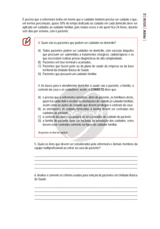 99
PROENFSESCAD
É preciso que a enfermeira tenha em mente que o cuidador também precisa ser cuidado e que,
em termos percentuais, quase 50% do tempo dedicado ao cuidado em cada domicílio deve ser
aplicado em cuidados ao cuidador familiar, pois muitas vezes é ele quem fica 24 horas, durante
sete dias por semana, com o paciente.
3. Quais são os pacientes que podem ser cuidados no domicílio?
A) Todos pacientes podem ser cuidados no domicílio, com exceção daqueles
que precisam ser submetidos a tratamentos cirúrgicos, radioterápicos e os
que necessitam realizar provas diagnósticas de alta complexidade.
B) Pacientes em fase terminal e acamados.
C) Pacientes que fazem parte ou do plano de saúde da empresa ou da base
territorial da Unidade Básica de Saúde.
D) Pacientes que possuem um cuidador familiar.
4. As bases para o atendimento domiciliar à saúde são o paciente, a família, o
contexto da casa e os cuidadores; assim, é CORRETO dizer que:
A) é preciso que a enfermeira considere, além do paciente, os familiares deste,
quem irá cuidar dele e receber as orientações de cuidado (o cuidador familiar),
assim como as ações de cuidado que devem privilegiar o contexto da casa.
B) as orientações de cuidado fornecidas à família devem ser centradas nos
cuidados ao paciente.
C) o contexto da casa é secundário às necessidades de cuidado do paciente.
D) a família do paciente deve ser excluída da orientação dos cuidados; estes
devem estar centrados somente na figura do cuidador familiar.
Respostas no final do capítulo
5. Quais os itens que devem ser considerados pela enfermeira e demais membros da
equipe multiprofissional ao entrar na casa do paciente?
.......................................................................................................................................................
........................................................................................................................................................
........................................................................................................................................................
........................................................................................................................................................
6. Analise e comente os critérios usados para seleção de pacientes em Unidade Básica
de Saúde.
.......................................................................................................................................................
........................................................................................................................................................
........................................................................................................................................................
........................................................................................................................................................
 