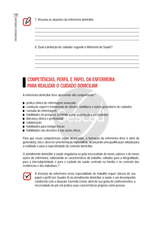 100
ENFERMAGEMDOMICILIAR
7. Resuma as atuações da enfermeira domiciliar.
.......................................................................................................................................................
........................................................................................................................................................
........................................................................................................................................................
........................................................................................................................................................
8. Qual a definição de cuidador segundo o Ministério da Saúde?
.......................................................................................................................................................
........................................................................................................................................................
........................................................................................................................................................
........................................................................................................................................................
COMPETÊNCIAS, PERFIL E PAPEL DA ENFERMEIRA
PARA REALIZAR O CUIDADO DOMICILIAR
A enfermeira domiciliar deve apresentar oito competências:3
■■■■■ prática clínica de enfermagem avançada;
■■■■■ condução expert e treinamento de clientes, familiares e outros provedores de cuidados;
■■■■■ consulta de enfermagem;
■■■■■ habilidades de pesquisa, incluindo o uso, a evolução e as condutas;
■■■■■ liderança clínica e profissional;
■■■■■ colaboração;
■■■■■ habilidades para instigar trocas;
■■■■■ habilidades nas decisões e nas ações éticas.
Para que essas competências sejam alcançadas, a formação da enfermeira deve ir além da
generalista, isto é, deve ter uma formação especialista, alcançando uma qualificação voltada para
a realidade e para a especificidade do contexto domiciliar.
O atendimento domiciliar à saúde singulariza-se pela necessidade de novos saberes e de novas
ações da enfermeira, valorizando as características do trabalho, voltadas para a integralidade,
para a intersubjetividade e para o cuidado da saúde centrado na família e no contexto das
residências e dos indivíduos.20
A inserção da enfermeira nesta especialidade de trabalho requer clareza de seu
papel e perfil (ver Quadro 4) no atendimento domiciliar à saúde e um desempenho
condizente com a situação, trazendo à tona, além de sua gama de conhecimentos, a
necessidade de pôr em prática suas características próprias como pessoa.
 