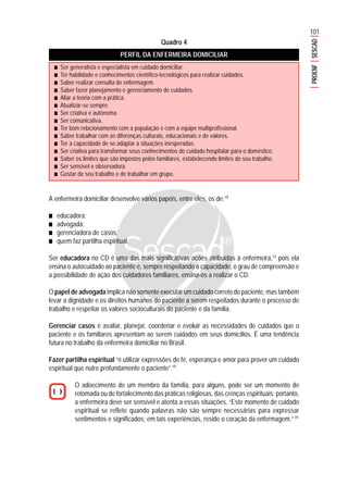 101
PROENFSESCAD
Quadro 4
PERFIL DA ENFERMEIRA DOMICILIAR
A enfermeira domiciliar desenvolve vários papéis, entre eles, os de:19
■■■■■ educadora;
■■■■■ advogada;
■■■■■ gerenciadora de casos;
■■■■■ quem faz partilha espiritual.
Ser educadora no CD é uma das mais significativas ações atribuídas à enfermeira,12
pois ela
ensina o autocuidado ao paciente e, sempre respeitando a capacidade, o grau de compreensão e
a possibilidade de ação dos cuidadores familiares, ensina-os a realizar o CD.
O papel de advogada implica não somente executar um cuidado correto do paciente, mas também
levar a dignidade e os direitos humanos do paciente a serem respeitados durante o processo de
trabalho e respeitar os valores socioculturais do paciente e da família.
Gerenciar casos é avaliar, planejar, coordenar e evoluir as necessidades de cuidados que o
paciente e os familiares apresentam ao serem cuidados em seus domicílios. É uma tendência
futura no trabalho da enfermeira domiciliar no Brasil.
Fazer partilha espiritual “é utilizar expressões de fé, esperança e amor para prover um cuidado
espiritual que nutre profundamente o paciente”.19
O adoecimento de um membro da família, para alguns, pode ser um momento de
retomada ou de fortalecimento das práticas religiosas, das crenças espirituais; portanto,
a enfermeira deve ser sensível e atenta a essas situações. “Este momento de cuidado
espiritual se reflete quando palavras não são sempre necessárias para expressar
sentimentos e significados; em tais experiências, reside o coração da enfermagem.”19
■■■■■ Ser generalista e especialista em cuidado domiciliar.
■■■■■ Ter habilidade e conhecimentos científico-tecnológicos para realizar cuidados.
■■■■■ Saber realizar consulta de enfermagem.
■■■■■ Saber fazer planejamento e gerenciamento de cuidados.
■■■■■ Aliar a teoria com a prática.
■■■■■ Atualizar-se sempre.
■■■■■ Ser criativa e autônoma.
■■■■■ Ser comunicativa.
■■■■■ Ter bom relacionamento com a população e com a equipe multiprofissional.
■■■■■ Saber trabalhar com as diferenças culturais, educacionais e de valores.
■■■■■ Ter a capacidade de se adaptar a situações inesperadas.
■■■■■ Ser criativa para transformar seus conhecimentos do cuidado hospitalar para o doméstico.
■■■■■ Saber os limites que são impostos pelos familiares, estabelecendo limites do seu trabalho.
■■■■■ Ser sensível e observadora.
■■■■■ Gostar de seu trabalho e de trabalhar em grupo.
 