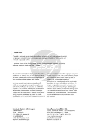 Estimado leitor
É proibida a duplicação ou reprodução deste volume, no todo ou em parte, sob quaisquer formas ou
por quaisquer meios (eletrônico, mecânico, gravação, fotocópia, distribuição na Web e outros), sem
permissão expressa da Editora.
E quem não estiver inscrito no Programa de Atualização em Enfermagem (PROENF) não poderá
realizar as avaliações, obter certificação e créditos.
Associação Brasileira de Enfermagem
ABEn Nacional
SGAN, Conjunto “B”.
CEP: 70830-030 - Brasília, DF
Tel (61) 3226-0653
E-mail: aben@nacional.org.br
http://www.abennacional.org.br
Artmed/Panamericana Editora Ltda.
Avenida Jerônimo de Ornelas, 670. Bairro Santana
90040-340 – Porto Alegre, RS – Brasil
Fone (51) 3025-2550 – Fax (51) 3025-2555
E-mail: info@sescad.com.br
consultas@sescad.com.br
http://www.sescad.com.br
Os autores têm realizado todos os esforços para localizar e indicar
os detentores dos direitos de autor das fontes do material utilizado.
No entanto, se alguma omissão ocorreu, terão a maior satisfação
de na primeira oportunidade reparar as falhas ocorridas.
As ciências da saúde estão em permanente atualização. À
medida que as novas pesquisas e a experiência ampliam nosso
conhecimento, modificações são necessárias nas modalidades
terapêuticas e nos tratamentos farmacológicos. Os autores desta
obra verificaram toda a informação com fontes confiáveis para
assegurar-se de que esta é completa e de acordo com os padrões
aceitos no momento da publicação. No entanto, em vista da
possibilidade de um erro humano ou de mudanças nas ciências da
saúde, nem os autores, nem a editora ou qualquer outra pessoa
envolvida na preparação da publicação deste trabalho garantem
que a totalidade da informação aqui contida seja exata ou
completa e não se responsabilizam por erros
ou omissões ou por resultados obtidos do uso da informação.
Aconselha-se aos leitores confirmá-la com outras fontes. Por
exemplo, e em particular, recomenda-se aos leitores revisar
o prospecto de cada fármaco que lanejam administrar para
certificar-se de que a informação contida neste livro seja correta
e não tenha produzido mudanças nas doses sugeridas ou nas
contra-indicações da sua administração. Esta recomendação
tem especial importância em relação a fármacos novos
ou de pouco uso.
 