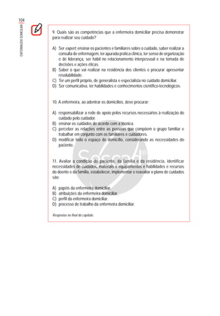104
ENFERMAGEMDOMICILIAR
9. Quais são as competências que a enfermeira domiciliar precisa demonstrar
para realizar seu cuidado?
A) Ser expert, ensinar os pacientes e familiares sobre o cuidado, saber realizar a
consulta de enfermagem, ter apurada prática clínica, ter senso de organização
e de liderança, ser hábil no relacionamento interpessoal e na tomada de
decisões e ações éticas.
B) Saber o que vai realizar na residência dos clientes e procurar apresentar
resolubilidade.
C) Ter um perfil próprio, de generalista e especialista no cuidado domiciliar.
D) Ser comunicativa, ter habilidades e conhecimentos científico-tecnológicos.
10. A enfermeira, ao adentrar os domicílios, deve procurar:
A) responsabilizar a rede de apoio pelos recursos necessários à realização do
cuidado pelo cuidador.
B) ensinar os cuidados de acordo com a técnica.
C) perceber as relações entre as pessoas que compõem o grupo familiar e
trabalhar em conjunto com os familiares e cuidadores.
D) modificar todo o espaço do domicílio, considerando as necessidades do
paciente.
11. Avaliar a condição do paciente, da família e da residência, identificar
necessidades de cuidados, materiais e equipamentos e habilidades e recursos
do doente e da família, estabelecer, implementar e reavaliar o plano de cuidados
são:
A) papéis da enfermeira domiciliar.
B) atribuições da enfermeira domiciliar.
C) perfil da enfermeira domiciliar.
D) processo de trabalho da enfermeira domiciliar.
Respostas no final do capítulo.
 
