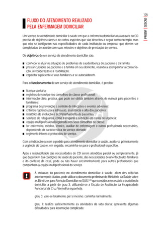 105
PROENFSESCAD
FLUXO DO ATENDIMENTO REALIZADO
PELA ENFERMAGEM DOMICILIAR
Um serviço de atendimento domiciliar à saúde em que a enfermeira domiciliar atua através do CD
precisa de objetivos claros e de certos aspectos que são descritos a seguir como exemplo, mas
que não se configuram nas especificidades de cada instituição ou empresa, que devem ser
completadas de acordo com suas missões e objetivos de prestação de serviço.
Os objetivos de um serviço de atendimento domiciliar são:
■■■■■ conhecer e atuar na situação de problemas de saúde/doença do paciente e da família;
■■■■■ prestar cuidados ao paciente e à família em seu domicílio, visando a acompanhar a conserva-
ção, a recuperação e a reabilitação;
■■■■■ capacitar o paciente e seus familiares a se autocuidarem.
Para o funcionamento de um serviço de atendimento domiciliar, é preciso:
■■■■■ licença sanitária;
■■■■■ registros do serviço nos conselhos de classe profissional;
■■■■■ informação clara, precisa, que pode ser obtida também através de manual para pacientes e
familiares;
■■■■■ programa de prevenção e controle de infecções e eventos adversos;
■■■■■ critérios rigorosos para admissão, assistência e alta dos pacientes;
■■■■■ relatórios de evolução e acompanhamento de pacientes;
■■■■■ serviços de retaguarda, como transporte e remoção em casos de urgência;
■■■■■ equipe multiprofissional registrada nos seus conselhos de classe;
■■■■■ ter enfermeira, médico, técnico, auxiliar de enfermagem e outros profissionais necessários,
dependendo da característica do serviço ofertado;
■■■■■ regimento interno e protocolos de serviço.
Com a indicação ou com o pedido para atendimento domiciliar à saúde, avalia-se primeiramente
a urgência do caso e, em seguida, encaminha-se para o profissional específico.
Após a resolubilidade das necessidades de CD serem atendidas parcial ou completamente, já
que dependem das condições de saúde do paciente, das necessidades de orientação dos familiares
e do contexto da casa, pode ou não haver encaminhamento para outros profissionais que
componham a equipe multiprofissional do serviço.
A inclusão do paciente no atendimento domiciliar à saúde, além dos critérios
anteriormente citados, pode utilizar o documento preliminar do Ministério da Saúde sobre
as Diretrizes paraAtenção Domiciliar no SUS,8,23
que considera necessária a assistência
domiciliar a partir do grau 3, utilizando-se a Escala de Avaliação da Incapacidade
Funcional da Cruz Vermelha espanhola:
grau 0: vale-se totalmente por si mesmo; caminha normalmente;
grau 1: realiza suficientemente as atividades da vida diária; apresenta algumas
dificuldades para locomoção complicada;
 