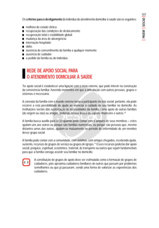 107
PROENFSESCAD
Os critérios para o desligamento do indivíduo do atendimento domiciliar à saúde são os seguintes:
■■■■■ melhora do estado clínico;
■■■■■ recuperação das condições de deslocamento;
■■■■■ recuperação total e estabilidade global;
■■■■■ mudança da área de abrangência;
■■■■■ internação hospitalar;
■■■■■ óbito;
■■■■■ ausência do consentimento da família a qualquer momento;
■■■■■ ausência de cuidador;
■■■■■ a pedido da família ou do indivíduo.
REDE DE APOIO SOCIAL PARA
O ATENDIMENTO DOMICILIAR À SAÚDE
Ter apoio social é estabelecer uma ligação com o meio externo, que pode intervir na construção
da convivência familiar, havendo momentos em que a articulação com outras pessoas, grupos e
sistemas é necessária.
A conexão da família com o mundo externo torna-a participante da teia social; portanto, ela pode
recorrer a esta possibilidade de ajuda ao vivenciar o cuidado de seu familiar no domicílio. As
instituições sociais dão sustentação às necessidades da família, como apoio de outras famílias
(de origem ou não) ou amigos, podendo ocorrer busca de suporte financeiro e outros.24
A família busca auxílio para o CD quando pode contar com o amparo de seus membros – estes
ajudam uns aos outros ou porque são famílias numerosas, ou porque são pessoas que, mesmo
distantes umas das outras, ajudam-se mutuamente no período de enfermidade de um membro
desse grupo social.
A família pode contar com a comunidade, com vizinhos, com amigos chegados, recebendo ajuda,
sustento, recursos de grupos de serviço ou grupos de igrejas.11
Esses recursos poderão dar apoio
social, psíquico, espiritual, econômico, material, de transporte ou outros que sejam fundamentais
para que a família consiga assistir seu familiar no domicílio.
A constituição de grupos de apoio deve ser estimulada como a formação de grupos de
cuidadores, pois aproxima cuidadores familiares de outros que passam por problemas
semelhantes ou que já passaram, sendo uma forma de valorizar as experiências dos
cuidadores.
 