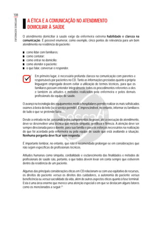 108
ENFERMAGEMDOMICILIAR
A ÉTICA E A COMUNICAÇÃO NO ATENDIMENTO
DOMICILIAR À SAÚDE
O atendimento domiciliar à saúde exige da enfermeira extrema habilidade e clareza na
comunicação. É possível enumerar, como exemplo, cinco pontos de relevância para um bom
atendimento na residência do paciente:
■■■■■ como lidar com familiares;
■■■■■ como contatar;
■■■■■ como entrar no domicílio;
■■■■■ como atender o paciente;
■■■■■ o que falar, conversar e responder.
Em primeiro lugar, é necessário profunda clareza na comunicação com parentes e
responsáveis por pacientes no CD. Tanto as informações prestadas quanto a própria
linguagem empregada devem evitar a utilização de termos técnicos, para que os
familiares possam entender integralmente todos os procedimentos referentes a eles
e também as atitudes e métodos realizados pela enfermeira e pelos demais
profissionais da equipe de saúde.
O avanço na tecnologia dos equipamentos médico-hospitalares permite realizar os mais sofisticados
exames à beira do leito (se o serviço permitir). É imprescindível, no entanto, informar os familiares
de tudo o que se pretende fazer.
Desde a entrada no lar, passando pelos cumprimentos de praxe, até a execução do atendimento,
deve-se desenvolver uma técnica que mescle simpatia, gentileza e firmeza. A atenção deve ser
sempre direcionada para o doente, para sua família e para os esforços necessários na realização
do que foi acordado pela enfermeira ou pela equipe de saúde que está avaliando a situação.
Nenhuma pergunta deve ficar sem resposta.
É importante lembrar, no entanto, que não é recomendado prolongar-se em considerações que
não sejam específicas de profissionais técnicos.
Atitudes humanas como simpatia, cordialidade e esclarecimento das finalidades e métodos de
profissionais de saúde são, portanto, o que todos devem levar em conta sempre que estiverem
dentro da residência de um paciente.
Algumas das principais considerações éticas em CD relacionam-se com uso eqüitativo de recursos,
os direitos do paciente versus os direitos dos cuidadores, a autonomia do paciente versus
beneficência ou versus sacralidade da vida, além de outros aspectos éticos quanto à fase terminal.
Esta é uma área enorme que merece uma atenção especial e em que se destacam alguns fatores
como os mencionados a seguir.21
 