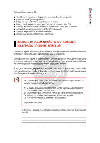 109
PROENFSESCAD
Fatores éticos e legais do CD:
■■■■■ dificuldades na manutenção de pacientes com procedimentos complexos;
■■■■■ problemas psicológicos dos pacientes;
■■■■■ fadiga que afeta os familiares cuidadores dos pacientes;
■■■■■ limites a estabelecer sobre sua própria competência em certas situações;
■■■■■ avaliação do impacto desta modalidade de atendimento à saúde para as famílias;
■■■■■ necessidade de determinar o real custo/benefício do trabalho;
■■■■■ avaliação da participação da família cuidadora;
■■■■■ consideração dos aspectos afetivos e os efetivos.
DIRETRIZES DA DOCUMENTAÇÃO PARA O REEMBOLSO
DOS SERVIÇOS DE CUIDADO DOMICILIAR
Desenvolver o plano de cuidado e a documentação exata proporciona aos enfermeiros métodos
sistemáticos e específicos para a prestação de cuidado ao paciente.
Conseqüentemente, o plano de cuidado torna-se um mapa de cuidado virtual, por meio do qual a
enfermagem implementa e dirige serviços de custos efetivos e guia as ações do paciente/cuidador
na administração das necessidades de cuidado de saúde no domicílio.
A atenção à documentação proporciona um método para avaliar a qualidade do cuidado, serve
como uma base para o reembolso de serviços e cria um banco de dados completo para pesquisa
de enfermagem e de saúde de forma geral.
12. A rede de apoio social é uma possibilidade de sustentação para a família ao
vivenciar o cuidado a seu familiar porque:
A) há o apoio de outras famílias (de origem ou não) ou amigos, podendo ocorrer
a necessidade de suporte financeiro.
B) encaminha a órgãos competentes a família, de acordo com suas necessidades.
C) diminui a necessidade da presença dos profissionais de saúde.
D) é um organismo social que influencia as sociedades.
Resposta no final do capítulo
13. Descreva o protocolo necessário para o funcionamento de um serviço de atendimento
domiciliar.
.......................................................................................................................................................
........................................................................................................................................................
........................................................................................................................................................
........................................................................................................................................................
 