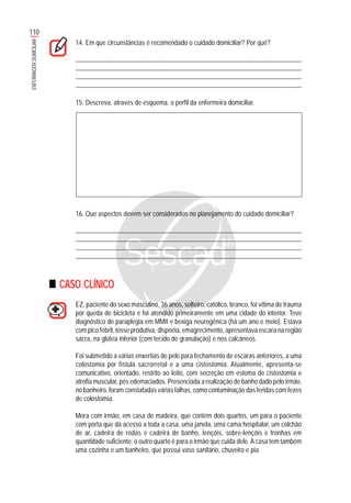 110
ENFERMAGEMDOMICILIAR
14. Em que circunstâncias é recomendado o cuidado domiciliar? Por quê?
.......................................................................................................................................................
........................................................................................................................................................
........................................................................................................................................................
........................................................................................................................................................
15. Descreva, através de esquema, o perfil da enfermeira domiciliar.
16. Que aspectos devem ser considerados no planejamento do cuidado domiciliar?
.......................................................................................................................................................
........................................................................................................................................................
........................................................................................................................................................
........................................................................................................................................................
CASO CLÍNICO
EZ, paciente do sexo masculino, 36 anos, solteiro, católico, branco, foi vítima de trauma
por queda de bicicleta e foi atendido primeiramente em uma cidade do interior. Teve
diagnóstico de paraplegia em MMII e bexiga neurogênica (há um ano e meio). Estava
com pico febril, tosse produtiva, dispnéia, emagrecimento, apresentava escara na região
sacra, na glútea inferior (com tecido de granulação) e nos calcâneos.
Foi submetido a várias enxertias de pele para fechamento de escaras anteriores, a uma
colostomia por fístula sacrorretal e a uma cistostomia. Atualmente, apresenta-se
comunicativo, orientado, restrito ao leito, com secreção em estoma de cistostomia e
atrofia muscular, pés edemaciados. Presenciada a realização de banho dado pelo irmão,
no banheiro, foram constatadas várias falhas, como contaminação das feridas com fezes
de colostomia.
Mora com irmão, em casa de madeira, que contém dois quartos, um para o paciente
com porta que dá acesso a toda a casa, uma janela, uma cama hospitalar, um colchão
de ar, cadeira de rodas e cadeira de banho, lençóis, sobre-lençóis e fronhas em
quantidade suficiente; o outro quarto é para o irmão que cuida dele.A casa tem também
uma cozinha e um banheiro, que possui vaso sanitário, chuveiro e pia.
 