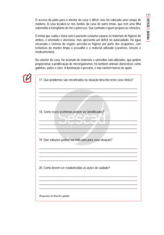 111
PROENFSESCAD
O acesso do pátio para o interior da casa é difícil, mas foi colocada uma rampa de
madeira. A casa localiza-se nos fundos da casa de outro irmão, que tem uma filha
submetida a transplante de rim e pâncreas. Sua cunhada é quem prepara as refeições.
O irmão que cuida e mora com o paciente costuma separar os materiais de higiene de
ambos, é orientado e atencioso, mas apresenta um déficit no autocuidado. Há água
encanada e sistema de esgoto, percebe-se higiene por parte dos ocupantes, com
tentativas de manter limpo o assoalho e o material utilizado (curativos, lençóis e
medicamentos).
No exterior da casa, há acúmulo de materiais e utensílios não-utilizados, que podem
proporcionar a proliferação de microrganismos; há também animais domésticos como
galinhas, patos e cães. A iluminação é precária, e não existem barras de apoio.
17. Que problemas são encontrados na situação descrita neste caso clínico?
...........................................................................................................................................
............................................................................................................................................
............................................................................................................................................
............................................................................................................................................
18. Como esses problemas podem ser identificados?
...........................................................................................................................................
............................................................................................................................................
............................................................................................................................................
............................................................................................................................................
19. Que soluções podem ser indicadas para essa situação?
...........................................................................................................................................
............................................................................................................................................
............................................................................................................................................
............................................................................................................................................
20. Como devem ser estabelecidas as ações de cuidado?
...........................................................................................................................................
............................................................................................................................................
............................................................................................................................................
............................................................................................................................................
Respostas no final do capítulo
 