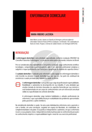 85
PROENFSESCAD
ENFERMAGEM DOMICILIAR
MARIA RIBEIRO LACERDA
Maria Ribeiro Lacerda é doutora em Filosofia da Enfermagem, professora-adjunta da
Universidade Federal do Paraná (UFPR) na Graduação e no Mestrado e Vice-coordenadora do
Núcleo de Ensino, Pesquisa e Extensão do Cuidado Humano e de Enfermagem (NEPECHE).
INTRODUÇÃO
A enfermagem domiciliar é uma atividade especializada, conforme resolução 290/20041
do
Conselho Federal de Enfermagem,2
e é aceita em vários países no mundo, inclusive no Brasil.
Por ser considerada uma especialidade e uma prática avançada, exige conhecimento científico-
tecnológico, competência e profissionalismo, pois é um exercício profissional complexo e
subjetivo e requer profissionais com formação e apropriação de modelos de expertise clínica.3
O cuidado domiciliar é realizado pela enfermeira e pela equipe de enfermagem domiciliar e
está inserido na atenção à saúde domiciliar que, por sua vez, faz parte do continuum da
assistência à saúde prestada pelo sistema de saúde no Brasil.
A enfermagem domiciliar é uma prática que exige do profissional responsabilidade,
flexibilidade e autonomia no desempenho de seu trabalho. É uma atividade que
envolve tomada de decisões baseadas na expertise fornecida por sua vivência e
está fundamentada em um corpo de conhecimentos com um referencial conceitual
sólido na especificidade do contexto domiciliar.
A enfermagem domiciliar exige também habilidades e atitudes profissionais da
enfermeira, o que a possibilita alcançar resolubilidade dos problemas apresentados
pelos pacientes e pelos familiares.
No atendimento domiciliar à saúde, há uma ação individual da enfermeira com o paciente e
com a família, em uma correlação, surgindo um espaço de liberdade, de criatividade, de
complementaridade e de poder. Essa prática é independente e autônoma, em que a enfermeira
recorre a seus próprios meios: independência intelectual baseada no conhecimento pessoal e
no conhecimento empírico e responsabilidade legal e moral de seu exercício profissional.
 