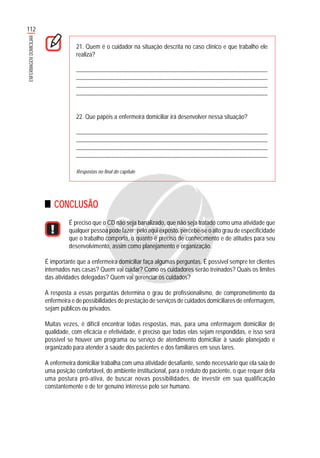 112
ENFERMAGEMDOMICILIAR
21. Quem é o cuidador na situação descrita no caso clínico e que trabalho ele
realiza?
...........................................................................................................................................
............................................................................................................................................
............................................................................................................................................
............................................................................................................................................
22. Que papéis a enfermeira domiciliar irá desenvolver nessa situação?
...........................................................................................................................................
............................................................................................................................................
............................................................................................................................................
............................................................................................................................................
Respostas no final do capítulo
CONCLUSÃO
É preciso que o CD não seja banalizado, que não seja tratado como uma atividade que
qualquer pessoa pode fazer; pelo aqui exposto, percebe-se o alto grau de especificidade
que o trabalho comporta, o quanto é preciso de conhecimento e de atitudes para seu
desenvolvimento, assim como planejamento e organização.
É importante que a enfermeira domiciliar faça algumas perguntas. É possível sempre ter clientes
internados nas casas? Quem vai cuidar? Como os cuidadores serão treinados? Quais os limites
das atividades delegadas? Quem vai gerenciar os cuidados?
A resposta a essas perguntas determina o grau de profissionalismo, de comprometimento da
enfermeira e de possibilidades de prestação de serviços de cuidados domiciliares de enfermagem,
sejam públicos ou privados.
Muitas vezes, é difícil encontrar todas respostas, mas, para uma enfermagem domiciliar de
qualidade, com eficácia e efetividade, é preciso que todas elas sejam respondidas, e isso será
possível se houver um programa ou serviço de atendimento domiciliar à saúde planejado e
organizado para atender à saúde dos pacientes e dos familiares em seus lares.
A enfermeira domiciliar trabalha com uma atividade desafiante, sendo necessário que ela saia de
uma posição confortável, do ambiente institucional, para o reduto do paciente, o que requer dela
uma postura pró-ativa, de buscar novas possibilidades, de investir em sua qualificação
constantemente e de ter genuíno interesse pelo ser humano.
 