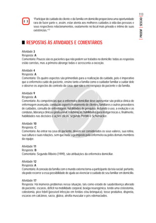 113
PROENFSESCAD
“Participar do cuidado do cliente e da família em domicílio proporciona uma oportunidade
rara de fazer parte e, assim, estar atenta aos melhores cuidados à vida das pessoas e
seus respectivos relacionamentos, exatamente no local mais privado e íntimo de suas
existências.”12
RESPOSTAS ÀS ATIVIDADES E COMENTÁRIOS
Atividade 3
Resposta: A
Comentário: Poucos são os pacientes que não podem ser tratados no domicílio; todas as respostas
estão corretas, mas a primeira abrange todas e acrescenta a exceção.
Atividade 4
Resposta: A
Comentário: Os quatro aspectos são primordiais para a realização do cuidado, pois é imperativo
que a enfermeira cuide do paciente, ensine tanto a família como o cuidador familiar a cuidar dele
e observe os aspectos do contexto da casa, que são o microespaço do paciente e da família.
Atividade 9
Resposta: A
Comentário: As competências que a enfermeira domiciliar deve apresentar são prática clínica de
enfermagem avançada, condução expert e treinamento de clientes, familiares e outros provedores
de cuidados, consulta de enfermagem, habilidades de pesquisa, incluindo o uso, a evolução e as
condutas, liderança clínica e profissional, colaboração, habilidades para instigar trocas e, finalmente,
habilidades nas decisões e ações éticas, segundo Portillo e Schumacker.
Atividade 10
Resposta: C
Comentário: Ao entrar na casa do paciente, devem ser considerados os seus valores, sua rotina,
sua cultura e suas relações, sem que nada seja imposto pela enfermeira ou pelos demais membros
da equipe.
Atividade 11
Resposta: B
Comentário: Segundo Ribeiro (1999), são atribuições da enfermeira domiciliar.
Atividade 12
Resposta: A
Comentário:Aconexão da família com o mundo externo torna-a participante da teia social; portanto,
ela pode recorrer a essa possibilidade de ajuda ao vivenciar o cuidado de seu familiar em domicílio.
Atividade 17
Resposta: Há inúmeros problemas nessa situação, tais como estado de saúde/doença alterado
do paciente, escaras, déficit na mobilidade corporal, bexiga neurogênica, tendo uma cistostomia,
colostomia, pico febril (possível infecção em feridas e/ou brônquica), tosse produtiva, dispnéia,
escaras em calcâneo, sacra, glútea, atrofia muscular e pés edemaciados.
 
