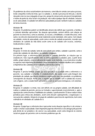 114
ENFERMAGEMDOMICILIAR
Os problemas da esfera social também são inúmeros, como falta de contato com outras pessoas,
tendo companhia restrita do irmão, que é o cuidador, e, devido à presença de infecção, o doente
não pode estar na casa conjugada em que vive, porque lá está presente uma jovem transplantada;
é inativo do ponto de vista social e de produção, não realiza qualquer tipo de atividade, inclusive
as de autocuidado. O cuidador tem déficit de autocuidado pessoal e também realiza os cuidados
de forma incorreta.
Atividade 18
Resposta: Os problemas podem ser identificados através dos déficits que o paciente, a família e
o contexto domiciliar apresentam. Na situação apresentada, existem déficits com relação ao
paciente na esfera física, como as ostomias, as escaras, a imobilidade, o estado infeccioso, entre
outros; na esfera de relacionamento social, isolamento social, inatividade, entre outros. Com relação
ao cuidador, ensino de autocuidado, assim como o ensino do cuidado ao paciente, revendo suas
atividades de cuidado da vida diária assim como os de cuidado com escaras, ostomias,
medicamentos e outros.
Atividade 19
Resposta: O ensino do cuidado, tanto do autocuidado para ambos, cuidador e paciente, como o
ensino dos cuidados de vida diária e os cuidados complexos.
Em primeiro lugar, a enfermeira deve perceber o contexto domiciliar, as relações que se
estabelecem, mais especificamente entre os irmãos (paciente e cuidador), para, a partir desta
análise, propor soluções, como a realização do cuidado; neste momento, o seu ensino deve ressaltar
os aspectos mais importantes da atividade e suas conseqüências, tentando trabalhar com o cuidador
a importância dos cuidados serem realizados com técnica correta.
Atividade 20
Resposta: É preciso lembrar sempre que deve prevalecer o acordado entre a enfermeira e o
paciente, seu cuidador e a família. O estabelecimento das ações ocorre pela listagem das
prioridades de cuidado, que devem considerar a urgência do caso, sua gravidade e os problemas
conseqüentes da situação. Neste caso, é urgente que se trabalhe com o cuidado das escaras,
com a higiene, com o estado febril, com a tosse e com as secreções brônquicas e em ostomias.
Atividade 21
Resposta: O cuidador é o irmão, mas com déficits em seu próprio cuidado, com dificuldade de
realizar o cuidado do paciente, precisa ser treinado e supervisionado recorrentemente e, após a
aquisição dos conhecimentos e habilidades de cuidados, o profissional de CD deve realizar visitas
periódicas para reforço das atividades, assim como discutir o planejamento, a organização e a
execução dos cuidados. Integrá-lo em grupo de cuidadores para troca de experiências, bem como
estimulá-lo em atividades de cuidado de si.
Atividade 22
Resposta: O papel que a enfermeira deve representar nesta situação específica é o de ensinar a
cuidar e ensinar o autocuidado. Outro importante papel da enfermeira é o de advogar pelo paciente
pelo direito de ser produtivo e de exercer seu autocuidado, assim como integrá-lo no sistema
social em grupos de pacientes com os mesmos problemas que ele.
 