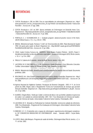 115
PROENFSESCAD
REFERÊNCIAS
1 COFEN. Resolução n. 290, de 2004. Fixa as especialidades de enfermagem. Disponível em: <http://
www.portalcofen.com.br/_novoportal/section_int.asp?InfoID=5261&EditionSectionID=15&Section
ParentID=>. Acesso em: 21 ago. 2006.
2 COFEN. Resolução n. 267, de 2001. Aprova atividades de Enfermagem em Domicílio Home Care.
Disponível em: <http://www.portalcofen.com.br/_novoportal/section_int.asp?InfoID=172&EditionSectionID
=15&SectionParentID=03>. Acesso em: 31 jul. 2006.
3 PORTILLO, C. J; SCHUMACHER, K. I. Graduate program: advanced practice nurses in the home.
AACN Clinical Issues, v. 9, n. 3, p. 355-61, 1998.
4 BRASIL. Ministério da Saúde. Portaria n° 2.607, de 10 de dezembro de 2004. Plano Nacional de Saúde/
PNS: Um pacto pela saúde no Brasil. Disponível em: <http://dtr2001.saude.gov.br/sas/PORTARIAS/
Port2004/Gm/GM-2607.htm>. Acesso em: 31 jul. 2006.
5 CRUZ, Isabel Cristina Fonseca da; BARROS, Sílvia Regina Teodoro Pinheiro; ALVES, Paulo C.
Atendimento domiciliar na ótica do enfermeiro especialista. Revista de Enfermagem UERJ, Rio de Janeiro,
v. 10, n. 1, p.13-6, 2002.
6 PAULA, N. Caderno de Economia. Jornal do Brasil, Rio de Janeiro, 4 fev. 2001.
7 LACERDA, M. R; GIACOMOZZI, C. L. M. Assistência à Saúde Domiciliar e Seus Diferentes Conceitos.
Curitiba: Universidade Federal do Paraná (UFPR), 2005. Relatório Técnico PIBIC.
8 BRASIL. Ministério da Saúde. Diretrizes para a atenção domiciliar no Sistema Único de Saúde. Documento
preliminar, 2004.
9 BOLONHEZI, Ari. Uma Grande Conquista para a Assistência Médica Domiciliar. Disponível em: <http://
www.portalhomecare.com.br/arquivos/artigo/ Artigo%20do%20NEADRDC%2011.doc> . Acesso em: 28
fev. 2006.
10 Agência Nacional de Vigilância Sanitária. Resolução da Diretoria Colegiada – RDC nº 11, de 26 de
janeiro de 2006. Dispõe sobre o Regulamento Técnico de Funcionamento de Serviços que prestam
Atenção Domiciliar. Disponível em: <http://www.anvisa.gov.br/legis/resol/2006/rdc/11_06.pdf>. Acesso
em: 31 jul. 2006.
11 ALVAREZ, Ângela Maria. Tendo que Cuidar: a vivência do idoso e de sua família cuidadora no processo
de cuidar e ser cuidado no contexto domiciliar. 2001. 183 f. Tese (Doutorado em Ciências da Saúde) -
Centro de Ciências da Saúde, Universidade Federal de Santa Catarina, Florianópolis, 2001.
12 LACERDA, M. R. Tornando-se Profissional no Contexto Domiciliar: vivência do cuidado da enfermeira.
2000. Tese (Doutorado) – Programa de Pós-Graduação em Enfermagem, Universidade Federal de Santa
Catarina, Florianópolis.
13 RIBEIRO, V. E. S. O domicílio com o espaço de enfermagem: experiência da enfermagem canadense.
In: 50º CONGRESSO BRASILEIRO DE ENFERMAGEM . Anais... Salvador: ABEN – Seção Bahia,
1999.
14 LOPES, Marta Júlia Marques. Programa de saúde da família. Enfermagem Atual, Rio de Janeiro, v. 2, n.
11, set./out. 2002.
 