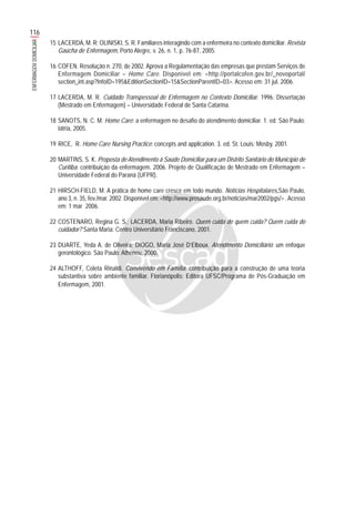 116
ENFERMAGEMDOMICILIAR
15 LACERDA, M. R; OLINISKI, S. R. Familiares interagindo com a enfermeira no contexto domiciliar. Revista
Gaúcha de Enfermagem, Porto Alegre, v. 26, n. 1, p. 76-87, 2005.
16 COFEN. Resolução n. 270, de 2002. Aprova a Regulamentação das empresas que prestam Serviços de
Enfermagem Domiciliar – Home Care. Disponível em: <http://portalcofen.gov.br/_novoportal/
section_int.asp?InfoID=195&EditionSectionID=15&SectionParentID=03>. Acesso em: 31 jul. 2006.
17 LACERDA, M. R. Cuidado Transpessoal de Enfermagem no Contexto Domiciliar. 1996. Dissertação
(Mestrado em Enfermagem) – Universidade Federal de Santa Catarina.
18 SANOTS, N. C. M. Home Care: a enfermagem no desafio do atendimento domiciliar. 1. ed. São Paulo:
Iátria, 2005.
19 RICE, R. Home Care Nursing Practice: concepts and application. 3. ed. St. Louis: Mosby, 2001.
20 MARTINS, S. K. Proposta de Atendimento à Saúde Domiciliar para um Distrito Sanitário do Município de
Curitiba: contribuição da enfermagem. 2006. Projeto de Qualificação de Mestrado em Enfermagem –
Universidade Federal do Paraná (UFPR).
21 HIRSCH-FIELD, M. A prática de home care cresce em todo mundo. Notícias Hospitalares,São Paulo,
ano 3, n. 35, fev./mar. 2002. Disponível em: <http://www.prosaude.org.br/noticias/mar2002/pgs/> .Acesso
em: 1 mar 2006.
22 COSTENARO, Regina G. S.; LACERDA, Maria Ribeiro. Quem cuida de quem cuida? Quem cuida do
cuidador? Santa Maria: Centro Universitário Franciscano, 2001.
23 DUARTE, Yeda A. de Oliveira; DIOGO, Maria José D’Elboux. Atendimento Domiciliário: um enfoque
gerontológico. São Paulo: Atheneu, 2000.
24 ALTHOFF, Coleta Rinaldi. Convivendo em Família: contribuição para a construção de uma teoria
substantiva sobre ambiente familiar. Florianópolis: Editora UFSC/Programa de Pós-Graduação em
Enfermagem, 2001.
 