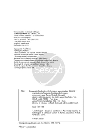 P964 Programa de Atualização em Enfermagem : saúde do adulto : PROENF /
organizado pela Associação Brasileira de Enfermagem ;
coordenadora-geral, Carmen Elizabeth Kalinowski,
diretoras cadêmicas, Jussara Gue Martini, Vanda Elisa Andres Felli. –
Ciclo 1, módulo 2 (2006) – Porto Alegre:
Artmed/Panamericana Editora, 2006 – 17,5 x 25cm.
(Sistema de Educação em Saúde Continuada a Distância) (SESCAD).
ISSN: 1809-7782
1. Enfermagem – Educação a distância. I. Associação Brasileira de
Enfermagem. II. Kalinowski, Carmen. III. Martini, Jussara Gue. IV. Felli,
Vanda Elisa Andres.
CDU 616-083(07)
Catalogação na publicação: Júlia Angst Coelho – CRB 10/1712
PROENF. Saúde do adulto
Reservados todos os direitos de publicação à
ARTMED/PANAMERICANA EDITORA LTDA.
Avenida Jerônimo de Ornelas, 670 – Bairro Santana
90040-340 – Porto Alegre, RS
Fone (51) 3025-2550. Fax (51) 3025-2555
E-mail: info@sescad.com.br
consultas@sescad.com.br
http://www.sescad.com.br
Capa e projeto: Paola Manica
Diagramação: Ethel Kawa
Editoração eletrônica: João Batysta N. Almeida e Barbosa
Supervisão da editoração eletrônica: Rubia Minozzo
Coordenação pedagógica: Evandro Alves
Supervisão do processamento pedagógico: Rubia Minozzo
Processamento pedagógico: Evandro Alves, Adiles Heissler e Alane Nerbass
Revisão do processamento pedagógico: Rubia Minozzo e Rita Justino
Coordenação da revisão de originais: Dinorá Casanova Colla
Revisão de originais: Ana Marson, Evandro Alves e Alane Nerbass
Coordenação-geral: Geraldo F. Huff
 