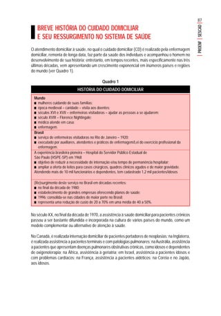87
PROENFSESCAD
BREVE HISTÓRIA DO CUIDADO DOMICILIAR
E SEU RESSURGIMENTO NO SISTEMA DE SAÚDE
O atendimento domiciliar à saúde, no qual o cuidado domiciliar (CD) é realizado pela enfermagem
domiciliar, remonta de longa data, faz parte da saúde dos indivíduos e acompanhou o homem no
desenvolvimento de sua história; entretanto, em tempos recentes, mais especificamente nas três
últimas décadas, vem apresentando um crescimento exponencial em inúmeros países e regiões
do mundo (ver Quadro 1).
Quadro 1
HISTÓRIA DO CUIDADO DOMICILIAR
No século XX, no final da década de 1970, a assistência à saúde domiciliar para pacientes crônicos
passou a ser bastante difundida e incorporada na cultura de vários países do mundo, como um
modelo complementar ou alternativo de atenção à saúde.
No Canadá, é realizada internação domiciliar de pacientes portadores de neoplasias; na Inglaterra,
é realizada assistência a pacientes terminais e com patologias pulmonares; naAustrália, assistência
a pacientes que apresentam doenças pulmonares obstrutivas crônicas, como idosos e dependentes
de oxigenoterapia; na África, assistência à geriatria; em Israel, assistência a pacientes idosos e
com problemas cardíacos; na França, assistência a pacientes aidéticos; na Coréia e no Japão,
aos idosos.
Mundo
■■■■■ mulheres cuidando de suas famílias;
■■■■■ época medieval – caridade – visita aos doentes;
■■■■■ séculos XVI e XVII – enfermeiras visitadoras – ajudar as pessoas a se ajudarem;
■■■■■ século XVIII – Florence Nightingale;
■■■■■ médico atende em casa;
■■■■■ enfermagem.
Brasil
■■■■■ serviço de enfermeiras visitadoras no Rio de Janeiro – 1920;
■■■■■ executado por auxiliares, atendentes e práticos de enfermagem/Lei do exercício profissional da
enfermagem.
A experiência brasileira pioneira – Hospital do Servidor Público Estadual de
São Paulo (HSPE-SP) em 1968
■■■■■ objetivo de reduzir a necessidade de internação e/ou tempo de permanência hospitalar;
■■■■■ ampliar a oferta de leitos para casos cirúrgicos, quadros clínicos agudos e de maior gravidade.
Atendendo mais de 10 mil funcionários e dependentes, tem cadastrado 1,2 mil pacientes/idosos
(Re)surgimento deste serviço no Brasil em décadas recentes:
■■■■■ no final da década de 1980;
■■■■■ estabelecimento de grandes empresas oferecendo planos de saúde;
■■■■■ 1996: consolida-se nas cidades de maior porte no Brasil;
■■■■■ representa uma redução de custo de 20 a 70% em uma média de 40 a 50%.
 