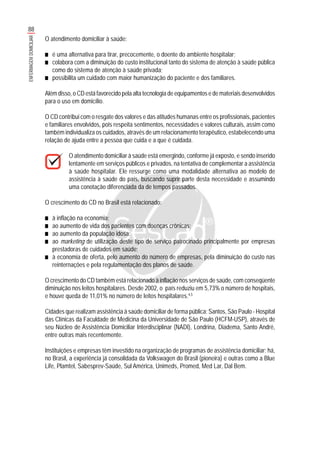 88
ENFERMAGEMDOMICILIAR
O atendimento domiciliar à saúde:
■■■■■ é uma alternativa para tirar, precocemente, o doente do ambiente hospitalar;
■■■■■ colabora com a diminuição do custo institucional tanto do sistema de atenção à saúde pública
como do sistema de atenção à saúde privada;
■■■■■ possibilita um cuidado com maior humanização do paciente e dos familiares.
Além disso, o CD está favorecido pela alta tecnologia de equipamentos e de materiais desenvolvidos
para o uso em domicílio.
O CD contribui com o resgate dos valores e das atitudes humanas entre os profissionais, pacientes
e familiares envolvidos, pois respeita sentimentos, necessidades e valores culturais, assim como
também individualiza os cuidados, através de um relacionamento terapêutico, estabelecendo uma
relação de ajuda entre a pessoa que cuida e a que é cuidada.
O atendimento domiciliar à saúde está emergindo, conforme já exposto, e sendo inserido
lentamente em serviços públicos e privados, na tentativa de complementar a assistência
à saúde hospitalar. Ele ressurge como uma modalidade alternativa ao modelo de
assistência à saúde do país, buscando suprir parte desta necessidade e assumindo
uma conotação diferenciada da de tempos passados.
O crescimento do CD no Brasil está relacionado:
■■■■■ à inflação na economia;
■■■■■ ao aumento de vida dos pacientes com doenças crônicas;
■■■■■ ao aumento da população idosa;
■■■■■ ao marketing de utilização deste tipo de serviço patrocinado principalmente por empresas
prestadoras de cuidados em saúde;
■■■■■ à economia de oferta, pelo aumento do número de empresas, pela diminuição do custo nas
reinternações e pela regulamentação dos planos de saúde.
O crescimento do CD também está relacionado à inflação nos serviços de saúde, com conseqüente
diminuição nos leitos hospitalares. Desde 2002, o país reduziu em 5,73% o número de hospitais,
e houve queda de 11,01% no número de leitos hospitalares.4,5
Cidades que realizam assistência à saúde domiciliar de forma pública: Santos, São Paulo - Hospital
das Clínicas da Faculdade de Medicina da Universidade de São Paulo (HCFM-USP), através de
seu Núcleo de Assistência Domiciliar Interdisciplinar (NADI), Londrina, Diadema, Santo André,
entre outras mais recentemente.
Instituições e empresas têm investido na organização de programas de assistência domiciliar; há,
no Brasil, a experiência já consolidada da Volkswagen do Brasil (pioneira) e outras como a Blue
Life, Plamtel, Sabesprev-Saúde, Sul América, Unimeds, Promed, Med Lar, Dal Bem.
 