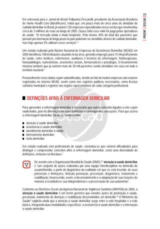 89
PROENFSESCAD
Em entrevista para o Jornal do Brasil, Pollyanna Pescarolli, presidente da Associação Brasileira
de Home Health Care (Abrahhcare), relata que, em pouco mais de cinco anos de atividade do
cuidado domiciliar no Brasil, já existem 120 empresas especializadas nesse serviço que movimentou
cerca de 3 milhões de reais ao longo de 2005. Quase todo esse valor foi pago pelas operadoras
de saúde: “O mercado ainda é muito incipiente. Pelo menos 30% do total dos pacientes que
passam por internação de longo prazo no país poderiam ser atendidos através de cuidado domiciliar,
mas hoje apenas 5% utilizam esses serviços”.6
Um estudo realizado pelo Núcleo Nacional de Empresas de Assistência Domiciliar (NEAD) em
2005 identificou 108 instituições atuando nesta área, gerando empregos para 15 mil profissionais
de saúde, entre médicos, enfermeiros, auxiliares e técnicos de enfermagem, fisioterapeutas,
fonoaudiólogos, nutricionistas, assistentes sociais, farmacêuticos e psicólogos. O levantamento
mostrou também que já existem mais de 30 mil pacientes sendo atendidos em casa em todo o
território nacional.7
Provavelmente esses dados sejam subnotificados, devido ao fato de muitas empresas não estarem
registradas no sistema NEAD, assim como nos registros públicos necessários, como licença
sanitária municipal e registros nos órgãos representativos de cada categoria profissional.
DEFINIÇÕES AFINS À ENFERMAGEM DOMICILIAR
Para apreender a enfermagem domiciliar é necessário que outros conceitos ligados a este sejam
explicitados, pois há diferenças em suas definições e conseqüentes execuções. Para que ocorra
a enfermagem domiciliar, há de se compreender:
■■■■■ atenção à saúde domiciliar;
■■■■■ assistência à saúde domiciliar;
■■■■■ atendimento domiciliar à saúde;
■■■■■ internamento domiciliar;
■■■■■ visita domiciliar.
Em estudo realizado com profissionais de saúde, constatou-se que existem dificuldades para
distinguir e compreender conceitos afins à enfermagem domiciliar, como uma diversidade de
definições, inclusive na literatura.7
De acordo com a Organização Mundial de Saúde (OMS),8,9
atenção à saúde domiciliar
é “um conjunto de ações realizadas por uma equipe interdisciplinar no domicílio do
usuário/família, a partir do diagnóstico da realidade em que se está inserido, de seus
potenciais e limitações. Articula promoção, prevenção, diagnóstico, tratamento e
reabilitação, favorecendo, assim, o desenvolvimento e a adaptação de suas funções de
maneira a restabelecer sua independência e a preservação de sua autonomia”.
Conforme as Diretrizes Gerais da Agência Nacional de Vigilância Sanitária (ANVISA) de 2006, a
atenção à saúde domiciliar é um termo genérico que envolve ações de promoção à saúde,
prevenção, tratamento de doenças e reabilitação desenvolvidas em domicílio.10
O Ministério da
Saúde4
explicita ainda que a atenção à saúde domiciliar surge entre a rede hospitalar e a rede
básica, integrando duas modalidades específicas: a assistência à saúde domiciliar e a internação
à saúde domiciliar.
 