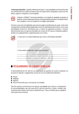 91
PROENFSESCAD
Ainternação domiciliar, segundo o Ministério da Saúde,4
é uma modalidade assistencial inserida
nos sistemas locais de saúde do Sistema Único de Saúde (SUS), integrando as ações da rede
básica, urgência, emergência e área hospitalar.
Conforme a ANVISA,10
internação domiciliar é um conjunto de atividades prestadas no
domicílio, caracterizadas pela atenção em tempo integral ao paciente com quadro clínico
mais complexo e com necessidade de tecnologia especializada.
Percebe-se que não está explicitada a presença de equipe de profissionais de saúde, assim como
a perspectiva de atenção integral significando serviço de saúde dispensado 24 horas. Essa é uma
possibilidade inviável de contratação para a maioria da população brasileira e inviável
financeiramente para as empresas prestadoras de serviço em CD e para as instituições públicas,
devido ao seu planejamento e organização para esse serviço.
1. O que deve ser compreendido para que ocorra a enfermagem domiciliar?
.......................................................................................................................................................
........................................................................................................................................................
........................................................................................................................................................
........................................................................................................................................................
2. Como definir, inicialmente, enfermagem domiciliar?
.......................................................................................................................................................
........................................................................................................................................................
........................................................................................................................................................
........................................................................................................................................................
PECULIARIDADES DO CUIDADO DOMICILIAR
O desenvolvimento do CD, além de sua organização nos quesitos de recursos estruturais, de
pessoal, de materiais e equipamentos, precisa ter em seus fundamentos filosóficos:
■■■■■ missão;
■■■■■ finalidade;
■■■■■ objetivos;
■■■■■ marcos referenciais para a execução de seu trabalho.
Dois dos aspectos essenciais para esse tipo de especialidade são a clareza e a incorporação
de suas peculiaridades, que são a base do CD, que tem como foco “o cliente, a família, suas
respectivas inter-relações, bem como o contexto da casa”.15
Deve-se lembrar que os cuidadores
fazem parte dessa assertiva.
 