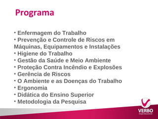 Programa 
• Enfermagem do Trabalho 
• Prevenção e Controle de Riscos em 
Máquinas, Equipamentos e Instalações 
• Higiene do Trabalho 
• Gestão da Saúde e Meio Ambiente 
• Proteção Contra Incêndio e Explosões 
• Gerência de Riscos 
• O Ambiente e as Doenças do Trabalho 
• Ergonomia 
• Didática do Ensino Superior 
• Metodologia da Pesquisa 
 