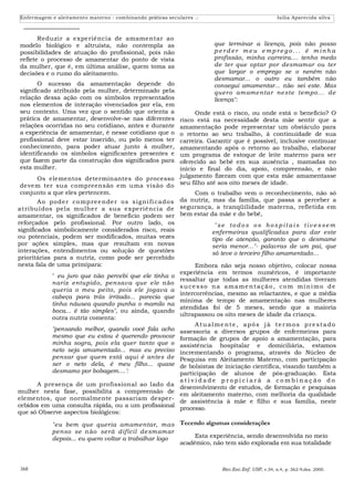 Enfermagem e aleitamento materno : combinando práticas seculares .:                                    Isilia Aparecida silva



       Reduzir a experiência de amamentar ao
modelo biológico e altruísta, não contempla as                             que terminar a licença, pois não posso
possibilidades de atuação do profissional, pois não                        perder meu emprego... é minha
reflete o processo de amamentar do ponto de vista                          profissão, minha carreira.... tenho medo
da mulher, que é, em última análise, quem toma as                          de ter que optar por desmamar ou ter
decisões e o rumo do aleitamento.                                          que largar o emprego se o neném não
                                                                           desmamar... o outro eu também não
       O sucesso da amamentação depende do                                 consegui amamentar... não sei este. Mas
significado atribuído pela mulher, determinado pela                        quer o amame ntar ne ste tempo... de
relação dessa ação com os símbolos representados                           licença":
nos elementos de interação vivenciados por ela, em
seu contexto. Uma vez que o sentido que orienta a                   Onde está o risco, ou onde está o benefício? O
prática de amamentar, desenvolve-se nas diferentes            risco está na necessidade desta mãe sentir que a
relações ocorridas no seu cotidiano, antes e durante          amamentação pode representar um obstáculo para
a experiência de amamentar, é nesse cotidiano que o           o retorno ao seu trabalho, à continuidade de sua
profissional deve estar inserido, ou pelo menos ter           carreira. Garantir que é possível, inclusive continuar
conhecimento, para poder atuar junto à mulher,                amamentando após o retorno ao trabalho, elaborar
identificando os símbolos significantes presentes e           um programa de estoque de leite materno para ser
que fazem parte da construção dos significados para           oferecido ao bebê em sua ausência , mamadas no
esta mulher.                                                  início e final do dia, apoio, compreensão, e não
        Os elementos determinantes do processo julgamento fizeram com que esta mãe amamentasse
 devem ter sua compreensão em uma visão do seu filho até aos oito meses de idade.
 conjunto a que eles pertencem.                                     Com o trabalho vem o reconhecimento, não só
        A o po de r co mp re e n de r o s si g n i fi ca do s da nutriz, mas da família, que passa a perceber a
atribuí dos pela mulher a sua experiênci a de segurança, a tranqüilidade materna, refletida em
amamentar, os significados de beneficio podem ser bem estar da mãe e do bebê,
reforçados pelo profissional. Por outro lado, os                           "se to d o s o s ho s p i tai s tiv e s se m
significados simbolicamente considerados risco, reais                     enfermeiras qualificadas para dar este
ou potenciais, podem ser modificados, muitas vezes                        tipo de atenção, garanto que o desmame
por ações simples, mas que resultam em novas                              seria menor..."- palavras de um pai, que
interações, entendimentos ou solução de questões                          só teve o terceiro filho amamentado...
prioritárias para a nutriz, como pode ser percebido
nesta fala de uma primípara:                                        Embora não seja nosso objetivo, colocar nossa
                                                              experiência em termos numéricos, é importante
             " eu juro que não percebi que ele tinha o
                                                              ressaltar que todas as mulheres atendidas tiveram
             nariz entupido, pensava que ele não
                                                              s u ce s so n a a m a m e n t a ç ã o , c o m m í n i m o d e
             queria o meu peito, pois ele jogava a
                                                              intercorrências, mesmo as relactantes, e que a média
             cabeça para trás irritado... parecia que
                                                              mínima de tempo de amamentação nas mulheres
             tinha náusea quando punha o mamilo na
                                                              atendidas foi de 5 meses, sendo que a maioria
             boca... é tão simples", ou ainda, quando
                                                              ultrapassou os oito meses de idade da criança.
             outra nutriz comenta:
                                                                    Atualme nte , após já te rmos pre stado
             "pensando melhor, quando você fala acho assessoria a diversos grupos de enfermeiras para
             mesmo que eu estou é querendo provocar formação de grupos de apoio a amamentação, para
             minha sogra, pois ela quer tanto que o assistência hospitalar e domiciliária, estamos
             neto seja amamentado... mas eu preciso incrementando o programa, através do Núcleo de
             pensar que quem está aqui é antes de Pesquisa em Aleitamento Materno, com participação
             ser o neto dela, é meu filho... quase de bolsistas de iniciação científica, visando também a
             desmamo por bobagem....':                        participação de alunos de pós-graduação. Esta
                                                              atividade propiciará a combinação do
        A presença de um profissional ao lado da
                                                              desenvolvimento de estudos, de formação e pesquisas
mulher nesta fase, possibilita a compreensão de
                                                              em aleitamento materno, com melhoria da qualidade
elementos, que normalmente passariam desper-
                                                              de assistência à mãe e filho e sua família, neste
cebidos em uma consulta rápida, ou a um profissional
                                                              processo.
que só Observe aspectos biológicos:

             "eu bem que queria amamentar, mas Tecendo algumas considerações
             penso se n ão ser á difícil de smamar
             depois... eu quero voltar a trabalhar logo      Esta experiência, sendo desenvolvida no meio
                                                        acadêmico, não tem sido explorada em sua totalidade



368                                                                           Rev.Esc.Enf. USP, v.34, n.4, p. 362-9,dez. 2000.
 