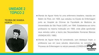 UNIDADE 2
TÓPICO 2
● Wanda de Aguiar Horta foi uma enfermeira brasileira, nascida em
Belém do Pará, em 1926, que estudou na Escola de Enfermagem
junto ao Hospital de Clínicas da Faculdade de Medicina da
Universidade de São Paulo (USP), em 1945. Estabeleceu-se como
professora na mesma instituição em 1959, onde pôde aprofundar
seus estudos sobre a teoria das Necessidades Humanas Básicas
(GONÇALVES, 1988).
● Wanda de Aguiar Horta foi considerada, com destaque ímpar, a
professora que em seus estudos desenvolveu os conceitos do
Processo de Enfermagem no século passado (COREN-SP, 2021).
TEORIA DE WANDA
HORTA
 