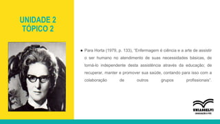 UNIDADE 2
TÓPICO 2
● Para Horta (1979, p. 133), “Enfermagem é ciência e a arte de assistir
o ser humano no atendimento de suas necessidades básicas, de
torná-lo independente desta assistência através da educação; de
recuperar, manter e promover sua saúde, contando para isso com a
colaboração de outros grupos profissionais”.
 