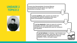 UNIDADE 2
TÓPICO 2
A teoria das Necessidades Humanas Básicas
se fundamenta nas leis gerais que regem os
fenômenos universais, como:
• Lei do equilíbrio: todo universo se manter por
processos de equilíbrio dinâmico entre seus
seres (homeostase e hemodinâmica)
• Lei de adaptação: todos os seres do universo
interagem com seu meio externo buscando
sempre forma de ajustamento para se manterem
em equilíbrio.
• Lei do holismo: o universo, o ser humano e as
células são um todo, esse todo não é uma mera
soma de partes constituintes de cada ser
(HORTA, 1979, p. 28, grifo nosso).
 