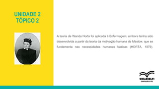 UNIDADE 2
TÓPICO 2
A teoria de Wanda Horta foi aplicada à Enfermagem, embora tenha sido
desenvolvida a partir da teoria da motivação humana de Maslow, que se
fundamenta nas necessidades humanas básicas (HORTA, 1979).
 
