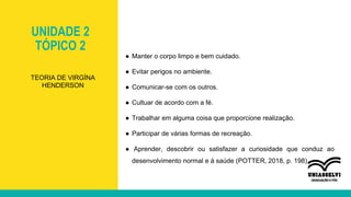 UNIDADE 2
TÓPICO 2
● Manter o corpo limpo e bem cuidado.
● Evitar perigos no ambiente.
● Comunicar-se com os outros.
● Cultuar de acordo com a fé.
● Trabalhar em alguma coisa que proporcione realização.
● Participar de várias formas de recreação.
● Aprender, descobrir ou satisfazer a curiosidade que conduz ao
desenvolvimento normal e à saúde (POTTER, 2018, p. 198).
TEORIA DE VIRGÍNA
HENDERSON
 