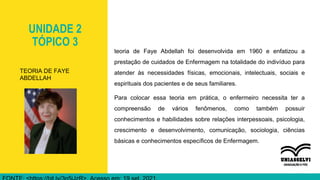 UNIDADE 2
TÓPICO 3
teoria de Faye Abdellah foi desenvolvida em 1960 e enfatizou a
prestação de cuidados de Enfermagem na totalidade do indivíduo para
atender às necessidades físicas, emocionais, intelectuais, sociais e
espirituais dos pacientes e de seus familiares.
Para colocar essa teoria em prática, o enfermeiro necessita ter a
compreensão de vários fenômenos, como também possuir
conhecimentos e habilidades sobre relações interpessoais, psicologia,
crescimento e desenvolvimento, comunicação, sociologia, ciências
básicas e conhecimentos específicos de Enfermagem.
TEORIA DE FAYE
ABDELLAH
 