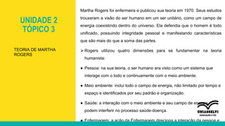 UNIDADE 2
TÓPICO 3
Martha Rogers foi enfermeira e publicou sua teoria em 1970. Seus estudos
trouxeram a visão do ser humano em um ser unitário, como um campo de
energia coexistindo dentro do universo. Ela defendia que o homem é todo
unificado, possuindo integridade pessoal e manifestando características
que são mais do que a soma das partes.
⮚Rogers utilizou quatro dimensões para se fundamentar na teoria
humanista:
● Pessoa: na sua teoria, o ser humano era visto como um sistema que
interage com o todo e continuamente com o meio ambiente.
● Meio ambiente: inclui todo o campo de energia, não limitado por tempo e
espaço e identificados por seu padrão e organização.
● Saúde: a interação com o meio ambiente e seu campo de energia
podem interferir no processo saúde-doença.
● Enfermagem: a ação da Enfermagem direciona a interação da pessoa e
TEORIA DE MARTHA
ROGERS
 
